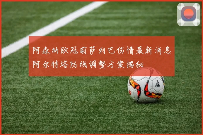 阿森纳欧冠前萨利巴伤情最新消息阿尔特塔防线调整方案揭秘