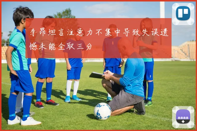 李昂坦言注意力不集中导致失误遗憾未能全取三分