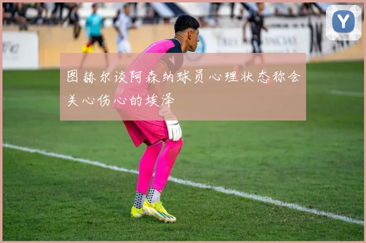 图赫尔谈阿森纳球员心理状态称会关心伤心的埃泽