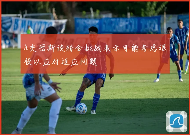 A史密斯谈转会挑战表示可能考虑退役以应对适应问题