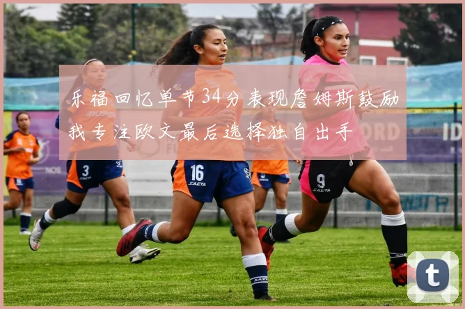 乐福回忆单节34分表现詹姆斯鼓励我专注欧文最后选择独自出手