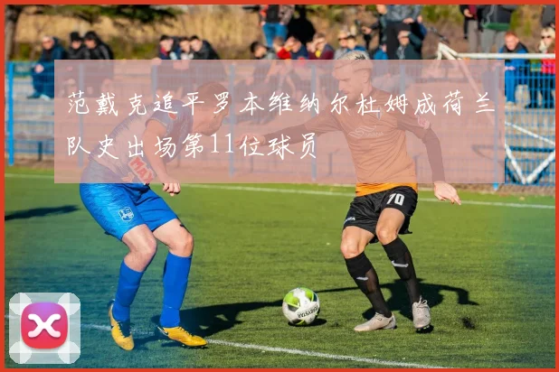 范戴克追平罗本维纳尔杜姆成荷兰队史出场第11位球员