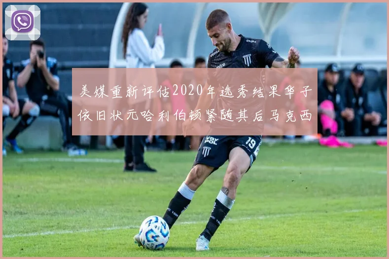 美媒重新评估2020年选秀结果华子依旧状元哈利伯顿紧随其后马克西位列探花