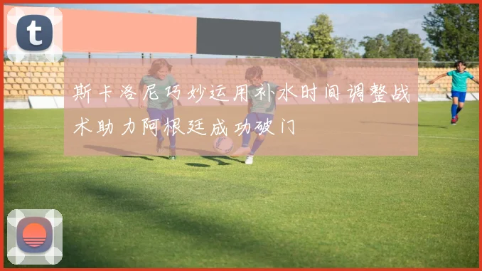 斯卡洛尼巧妙运用补水时间调整战术助力阿根廷成功破门