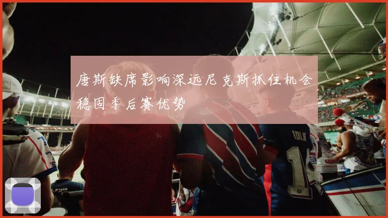 唐斯缺席影响深远尼克斯抓住机会稳固季后赛优势