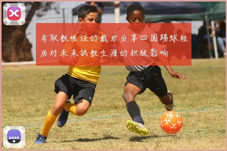 考取教练证的戴尔分享四国踢球经历对未来执教生涯的积极影响