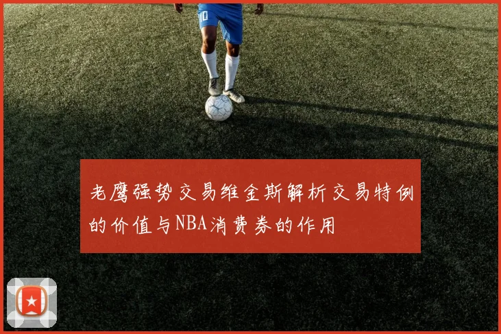 老鹰强势交易维金斯解析交易特例的价值与NBA消费券的作用