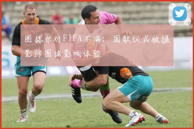 图赫尔对FIFA不满：国歌仪式被摄影师围堵影响体验