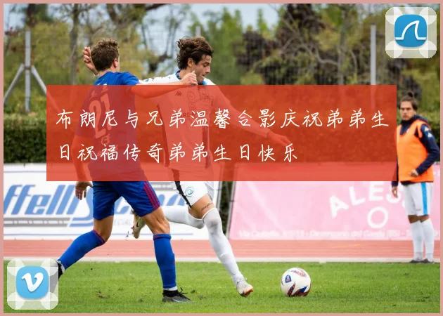 布朗尼与兄弟温馨合影庆祝弟弟生日祝福传奇弟弟生日快乐
