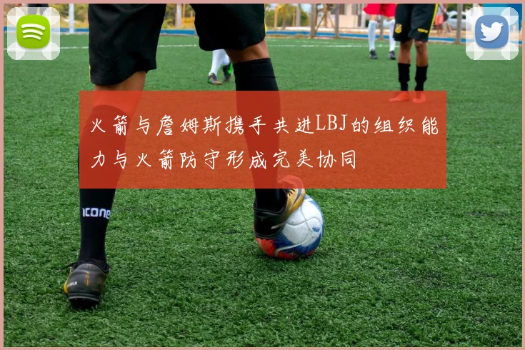 火箭与詹姆斯携手共进LBJ的组织能力与火箭防守形成完美协同