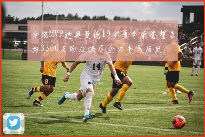 全场MVP迪奥曼德19岁勇夺荣誉誓言为3300万民众拼尽全力书写历史