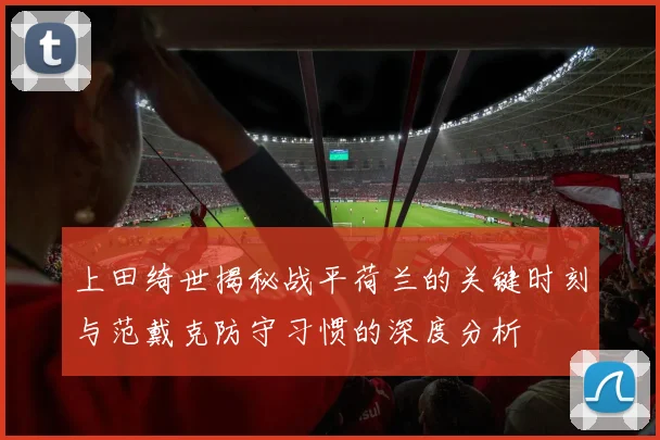 上田绮世揭秘战平荷兰的关键时刻与范戴克防守习惯的深度分析