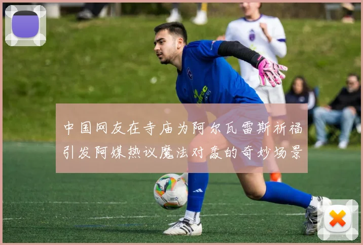 中国网友在寺庙为阿尔瓦雷斯祈福引发阿媒热议魔法对轰的奇妙场景