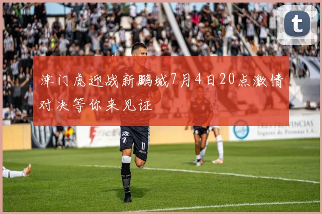 津门虎迎战新鹏城7月4日20点激情对决等你来见证