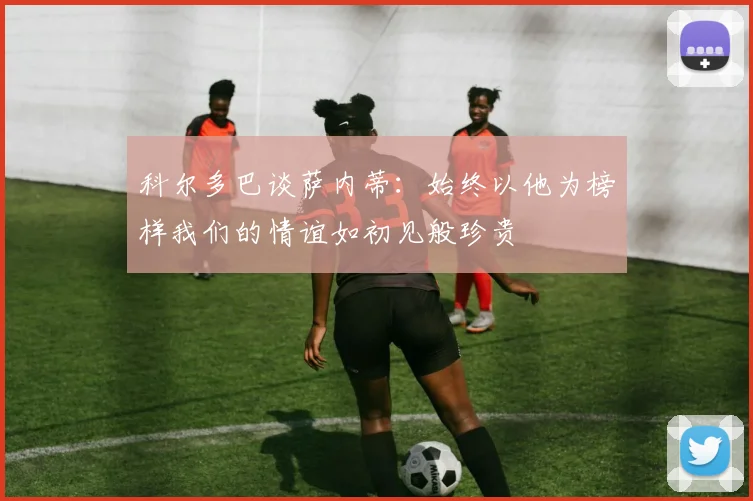 科尔多巴谈萨内蒂：始终以他为榜样我们的情谊如初见般珍贵