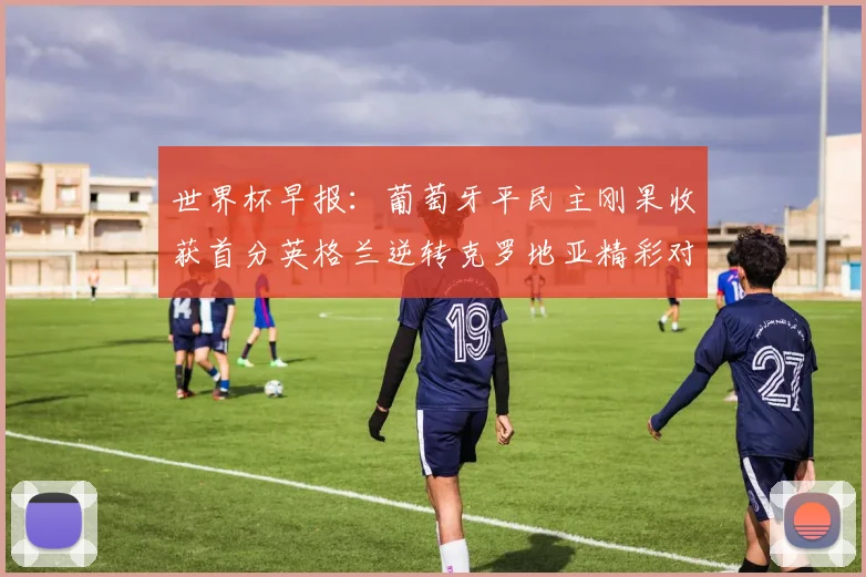 世界杯早报：葡萄牙平民主刚果收获首分英格兰逆转克罗地亚精彩对决