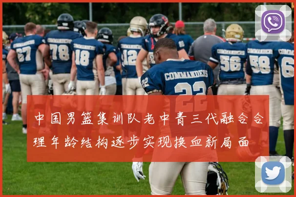中国男篮集训队老中青三代融合合理年龄结构逐步实现换血新局面